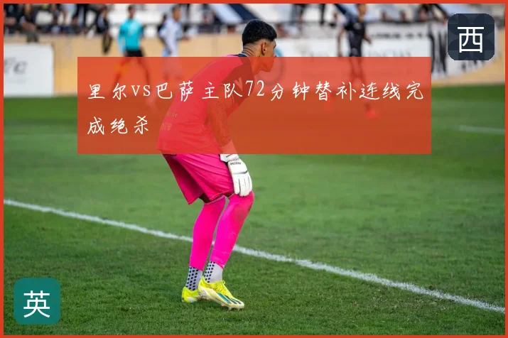 里尔vs巴萨主队72分钟替补连线完成绝杀